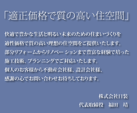 快適で豊かな生活と明るい未来のための住まいづくりを適正価格で質の高い理想の住空間をご提供いたします 住宅リフォームからフルリノべ―ションまで豊富な実績がございます 個人のお客様から不動産会社様、設計会社様感謝の心でお問い合わせお待ちしております 株式会社日装 代表取締役　福田　靖