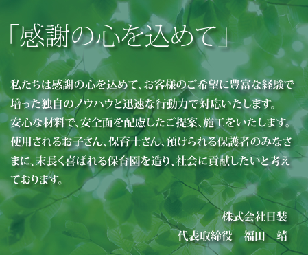 「感謝の心を込めて」 私たちは感謝の心を込めて、お客様のご希望に豊富な経験で培った独自のノウハウと迅速な行動力で対応いたします。安心な材料で、安全面を配慮したご提案、施工をいたします。使用されるお子さん、保育士さん、預けられる保護者のみなさまに、末長く喜ばれる保育園を造り、社会に貢献したいと考えております。 株式会社日装 代表取締役　福田　靖